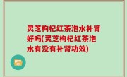 灵芝枸杞红茶泡水补肾好吗(灵芝枸杞红茶泡水有没有补肾功效)