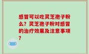 感冒可以吃灵芝孢子粉么？灵芝孢子粉对感冒的治疗效果及注意事项？
