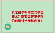 灵芝孢子粉第三代破壁技术？探究灵芝孢子粉的破壁技术及其应用？