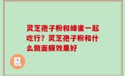 灵芝孢子粉和蜂蜜一起吃行？灵芝孢子粉和什么做面膜效果好