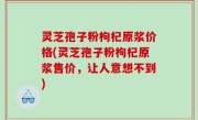 灵芝孢子粉枸杞原浆价格(灵芝孢子粉枸杞原浆售价，让人意想不到)