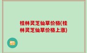 桂林灵芝仙草价格(桂林灵芝仙草价格上涨)
