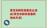 灵芝石斛花茶壶怎么泡水(灵芝石斛花茶壶的泡水方法)