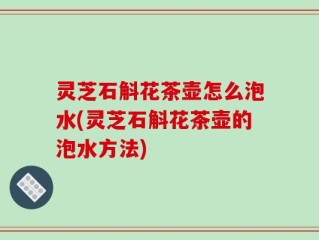 灵芝石斛花茶壶怎么泡水(灵芝石斛花茶壶的泡水方法)