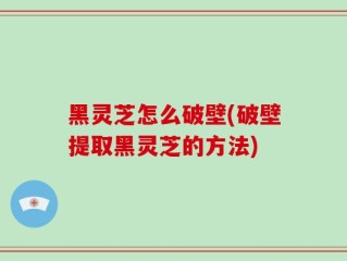 黑灵芝怎么破壁(破壁提取黑灵芝的方法)