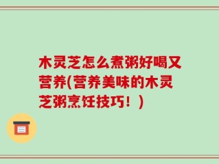 木灵芝怎么煮粥好喝又营养(营养美味的木灵芝粥烹饪技巧！)