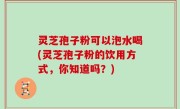 灵芝孢子粉可以泡水喝(灵芝孢子粉的饮用方式，你知道吗？)