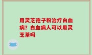用灵芝孢子粉治疗白血病？白血病人可以用灵芝茶吗