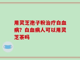 用灵芝孢子粉治疗白血病？白血病人可以用灵芝茶吗