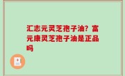 汇志元灵芝孢子油？富元康灵芝孢子油是正品吗