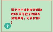灵芝孢子油刺激胃吗能吃吗(灵芝孢子油是否会刺激胃，可否食用？)