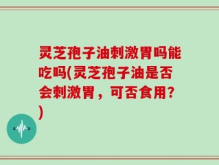 灵芝孢子油刺激胃吗能吃吗(灵芝孢子油是否会刺激胃，可否食用？)