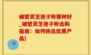 破壁灵芝孢子粉那种好_破壁灵芝孢子粉选购指南：如何挑选优质产品)