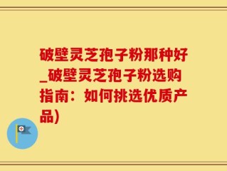 破壁灵芝孢子粉那种好_破壁灵芝孢子粉选购指南：如何挑选优质产品)