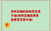 怎样正确的选购灵芝孢子油(如何正确选择高品质灵芝孢子油)
