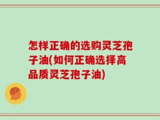 怎样正确的选购灵芝孢子油(如何正确选择高品质灵芝孢子油)