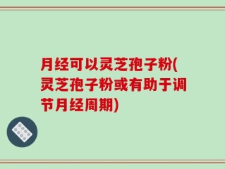月经可以灵芝孢子粉(灵芝孢子粉或有助于调节月经周期)