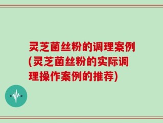 灵芝菌丝粉的调理案例(灵芝菌丝粉的实际调理操作案例的推荐)