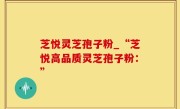 芝悦灵芝孢子粉_“芝悦高品质灵芝孢子粉：”