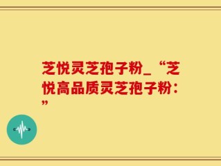 芝悦灵芝孢子粉_“芝悦高品质灵芝孢子粉：”