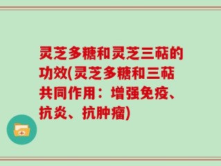 灵芝多糖和灵芝三萜的功效(灵芝多糖和三萜共同作用：增强免疫、抗炎、抗肿瘤)