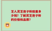 芝人灵芝孢子粉胶囊多少钱？了解灵芝孢子粉的价格和品质？