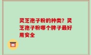 灵芝孢子粉的种类？灵芝孢子粉哪个牌子最好用安全