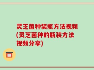 灵芝菌种装瓶方法视频(灵芝菌种的瓶装方法视频分享)