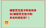 破壁灵芝孢子粉有效多长(破壁灵芝孢子粉：多长时间见效？)