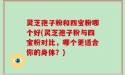灵芝孢子粉和四宝粉哪个好(灵芝孢子粉与四宝粉对比，哪个更适合你的身体？)