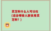 灵芝粉什么人可以吃 (适合哪些人群食用灵芝粉？)