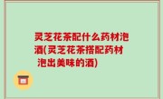 灵芝花茶配什么药材泡酒(灵芝花茶搭配药材 泡出美味的酒)
