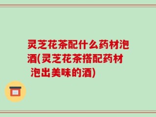 灵芝花茶配什么药材泡酒(灵芝花茶搭配药材 泡出美味的酒)