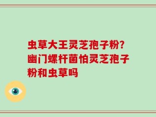 虫草大王灵芝孢子粉？幽门螺杆菌怕灵芝孢子粉和虫草吗