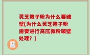 灵芝袍子粉为什么要破壁(为什么灵芝袍子粉需要进行高压微粉破壁处理？)