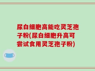 尿白细胞高能吃灵芝孢子粉(尿白细胞升高可尝试食用灵芝孢子粉)
