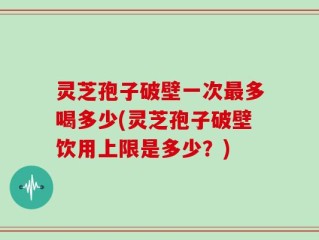 灵芝孢子破壁一次最多喝多少(灵芝孢子破壁饮用上限是多少？)