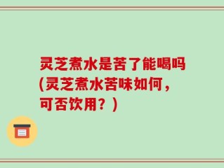 灵芝煮水是苦了能喝吗(灵芝煮水苦味如何，可否饮用？)