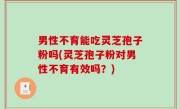 男性不育能吃灵芝孢子粉吗(灵芝孢子粉对男性不育有效吗？)