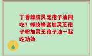 丁香蜂胶灵芝孢子油同吃？蜂胶蜂蜜加灵芝孢子粉加灵芝孢子油一起吃功效