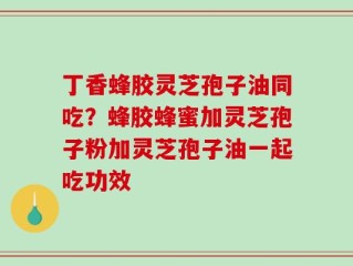 丁香蜂胶灵芝孢子油同吃？蜂胶蜂蜜加灵芝孢子粉加灵芝孢子油一起吃功效