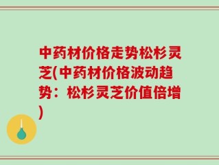 中药材价格走势松杉灵芝(中药材价格波动趋势：松杉灵芝价值倍增)