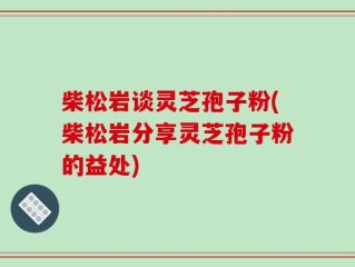 柴松岩谈灵芝孢子粉(柴松岩分享灵芝孢子粉的益处)