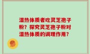 湿热体质者吃灵芝孢子粉？探究灵芝孢子粉对湿热体质的调理作用？