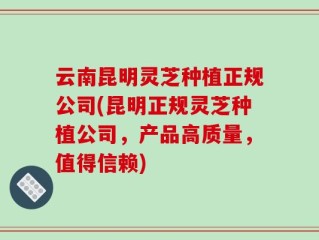 云南昆明灵芝种植正规公司(昆明正规灵芝种植公司，产品高质量，值得信赖)