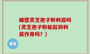 破壁灵芝孢子粉利尿吗(灵芝孢子粉能起到利尿作用吗？)