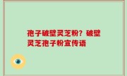 孢子破壁灵芝粉？破壁灵芝孢子粉宣传语