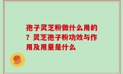 孢子灵芝粉做什么用的？灵芝孢子粉功效与作用及用量是什么