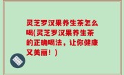 灵芝罗汉果养生茶怎么喝(灵芝罗汉果养生茶的正确喝法，让你健康又美丽！)