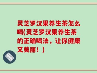灵芝罗汉果养生茶怎么喝(灵芝罗汉果养生茶的正确喝法，让你健康又美丽！)